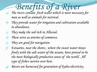 Benefits of a River
a) The rivers contain fresh water which is most necessary for
man as well as animals for survival.
b) They provide water for irrigation and cultivation available
in abundance.
c) They make the soil rich in Alluvial.
d) These serve as arteries of commerce.
e) They are good for navigation.
f) Estuaries, near the shores , where the sweet water mixes
freely with the salt water of the oceans, have proved to be
the most biologically productive areas of the world . All
type of fishes survive over here.
g) Rivers are harnessed for generation of hydro-electricity.
 