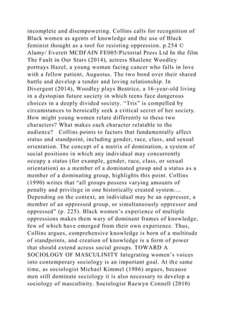 incomplete and disempowering. Collins calls for recognition of
Black women as agents of knowledge and the use of Black
feminist thought as a tool for resisting oppression. p.254 ©
Alamy/ Everett MCDFAIN FE005/Pictorial Press Ltd In the film
The Fault in Our Stars (2014), actress Shailene Woodley
portrays Hazel, a young woman facing cancer who falls in love
with a fellow patient, Augustus. The two bond over their shared
battle and develop a tender and loving relationship. In
Divergent (2014), Woodley plays Beatrice, a 16-year-old living
in a dystopian future society in which teens face dangerous
choices in a deeply divided society. “Tris” is compelled by
circumstances to heroically seek a critical secret of her society.
How might young women relate differently to these two
characters? What makes each character relatable to the
audience? Collins points to factors that fundamentally affect
status and standpoint, including gender, race, class, and sexual
orientation. The concept of a matrix of domination, a system of
social positions in which any individual may concurrently
occupy a status (for example, gender, race, class, or sexual
orientation) as a member of a dominated group and a status as a
member of a dominating group, highlights this point. Collins
(1990) writes that “all groups possess varying amounts of
penalty and privilege in one historically created system....
Depending on the context, an individual may be an oppressor, a
member of an oppressed group, or simultaneously oppressor and
oppressed” (p. 225). Black women’s experience of multiple
oppressions makes them wary of dominant frames of knowledge,
few of which have emerged from their own experience. Thus,
Collins argues, comprehensive knowledge is born of a multitude
of standpoints, and creation of knowledge is a form of power
that should extend across social groups. TOWARD A
SOCIOLOGY OF MASCULINITY Integrating women’s voices
into contemporary sociology is an important goal. At the same
time, as sociologist Michael Kimmel (1986) argues, because
men still dominate sociology it is also necessary to develop a
sociology of masculinity. Sociologist Raewyn Connell (2010)
 