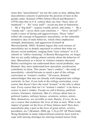 notes that “masculinities” are not the same as men, adding that
masculinities concern in particular the position of men in the
gender order. Kimmel (1996) follows David and Brannon’s
(1976) idea that in U.S. culture there are four “basic rules of
manhood”: • No “sissy stuff”—avoid any hint of femininity.
• Be a “big deal”—acquire wealth, power, and status. • Be a
“sturdy oak”—never show your emotions. • “Give ’em hell”—
exude a sense of daring and aggressiveness. These “rules”
reflect the concept of hegemonic masculinity, or the culturally
normative idea of male behavior, which often emphasizes
strength, domination, and aggression (Connell &
Messerschmidt, 2005). Kimmel argues that such notions of
masculinity are so deeply ingrained in culture that when we
discuss social problems, ranging from “teen violence” in U.S.
schools to “ethnic cleansing” in Bosnia-Herzegovina, we forget
that we are really talking almost entirely about the behavior of
men. Masculinity as a factor in violence remains obscured.
Before sociologists can understand these social problems, says
Kimmel, they must understand how masculine socialization
contributes to them. This means “men’s studies”—the study of
masculinity—should become as much a part of the college
curriculum as “women’s studies.” Of course, Kimmel
acknowledges that men are already well integrated into college
curricula. In fact, if you look at the college curriculum, every
course that doesn’t have the word “women” in the title is about
men. Every course that isn’t in “women’s studies” is de facto a
course in men’s studies. Except we call it history, political
science, literature, chemistry. But it’s always about men as
political leaders, military heroes, scientists, writers, artists.
Men, themselves, are invisible as men. Rarely, if ever, do we
see a course that examines the lives of men as men. What is the
impact of gender on the lives of these famous men? How does
masculinity play a part in the lives of great artists, writers,
presidents, etc.? (Kimmel, 2000, pp. 5–6) p.255 AP Photo/Andy
Wong Hospitals in many industrialized countries have tried to
cope with nursing shortages by enticing trained nurses from
 