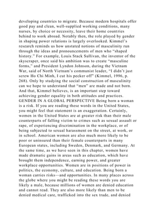 developing countries to migrate. Because modern hospitals offer
good pay and clean, well-supplied working conditions, many
nurses, by choice or necessity, leave their home countries
behind to work abroad. Notably then, the role played by gender
in shaping power relations is largely overlooked. Kimmel’s
research reminds us how unstated notions of masculinity run
through the ideas and pronouncements of men who “shaped
history.” For example, Louis Stack Sullivan, the inventor of the
skyscraper, once said his ambition was to create “masculine
forms,” and President Lyndon Johnson, during the Vietnam
War, said of North Vietnam’s communist leader, “I didn’t just
screw Ho Chi Minh, I cut his pecker off” (Kimmel, 1996, p.
268). Only by studying the social construction of masculinity
can we hope to understand that “men” are made and not born.
And that, Kimmel believes, is an important step toward
achieving gender equality in both attitudes and practices.
GENDER IN A GLOBAL PERSPECTIVE Being born a woman
is a risk. If you are reading these words in the United States,
you might feel that statement is an exaggeration. Certainly,
women in the United States are at greater risk than their male
counterparts of falling victim to crimes such as sexual assault or
rape, of experiencing discrimination in the workplace, or of
being subjected to sexual harassment on the street, at work, or
in school. American women are also much more likely to be
poor or uninsured than their female counterparts in many
European states, including Sweden, Denmark, and Germany. At
the same time, as we have seen in this chapter, women have
made dramatic gains in areas such as education, which have
brought them independence, earning power, and greater
workplace opportunities. Women are in positions of power in
politics, the economy, culture, and education. Being born a
woman carries risks—and opportunities. In many places across
the globe where you might be reading these words you are
likely a male, because millions of women are denied education
and cannot read. They are also more likely than men to be
denied medical care, trafficked into the sex trade, and denied
 