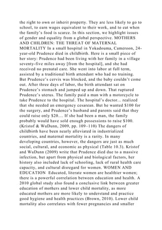 the right to own or inherit property. They are less likely to go to
school, to earn wages equivalent to their work, and to eat when
the family’s food is scarce. In this section, we highlight issues
of gender and equality from a global perspective. MOTHERS
AND CHILDREN: THE THREAT OF MATERNAL
MORTALITY In a small hospital in Yokadouma, Cameroon, 24-
year-old Prudence died in childbirth. Here is a small piece of
her story: Prudence had been living with her family in a village
seventy-five miles away [from the hospital], and she had
received no prenatal care. She went into labor at full term,
assisted by a traditional birth attendant who had no training.
But Prudence’s cervix was blocked, and the baby couldn’t come
out. After three days of labor, the birth attendant sat on
Prudence’s stomach and jumped up and down. That ruptured
Prudence’s uterus. The family paid a man with a motorcycle to
take Prudence to the hospital. The hospital’s doctor... realized
that she needed an emergency cesarean. But he wanted $100 for
the surgery, and Prudence’s husband and parents said that they
could raise only $20.... If she had been a man, the family
probably would have sold enough possessions to raise $100.
(Kristof & WuDunn, 2009, pp. 109–110) The dangers of
childbirth have been nearly alleviated in industrialized
countries, and maternal mortality is a rarity. In many
developing countries, however, the dangers are just as much
social, cultural, and economic as physical (Table 10.3). Kristof
and WuDunn (2009) write that Prudence died due to a massive
infection, but apart from physical and biological factors, her
history also included lack of schooling, lack of rural health care
capacity, and cultural disregard for women. WOMEN AND
EDUCATION Educated, literate women are healthier women;
there is a powerful correlation between education and health. A
2010 global study also found a conclusive link between greater
education of mothers and lower child mortality, as more
educated mothers are more likely to understand and practice
good hygiene and health practices (Brown, 2010). Lower child
mortality also correlates with fewer pregnancies and smaller
 