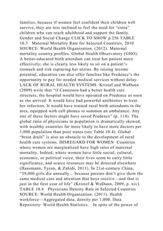 families, because if women feel confident their children will
survive, they are less inclined to feel the need for “extra”
children who can reach adulthood and support the family.
Gender and Social Change CLICK TO SHOW p.256 TABLE
10.3 Maternal Mortality Rate for Selected Countries, 2010
SOURCE: World Health Organization. (2012). Maternal
mortality country profiles. Global Health Observatory (GHO).
A better-educated birth attendant can treat her patient more
effectively; she is clearly less likely to sit on a patient’s
stomach and risk rupturing her uterus. By raising income
potential, education can also offer families like Prudence’s the
opportunity to pay for needed medical services without delay.
LACK OF RURAL HEALTH SYSTEMS Kristof and WuDunn
(2009) write that “if Cameroon had a better health care
structure, the hospital would have operated on Prudence as soon
as she arrived. It would have had powerful antibiotics to treat
her infection. It would have trained rural birth attendants in the
area, equipped with cell phones to summon an ambulance. Any
one of these factors might have saved Prudence” (p. 114). The
global ratio of physicians to population is dramatically skewed,
with wealthy countries far more likely to have more doctors per
1,000 population than poor states (see Table 10.4). Global
“brain drain” is also an obstacle to the development of rural
health care systems. DISREGARD FOR WOMEN Countries
where women are marginalized have high rates of maternal
mortality. Indeed, where women have little social, cultural,
economic, or political voice, their lives seem to carry little
significance, and scarce resources may be directed elsewhere
(Hausmann, Tyson, & Zahidi, 2011). In 21st-century China,
“39,000 girls die annually... because parents don’t give them the
same medical care and attention that boys receive—and that is
just in the first year of life” (Kristof & WuDunn, 2009, p. xiv).
TABLE 10.4 Physicians Density Rate in Selected Countries
SOURCE: World Health Organization. (2011). Health
workforce—Aggregated data, density per 1,000. Data
Repository: World Health Statistics. In spite of the power of
 