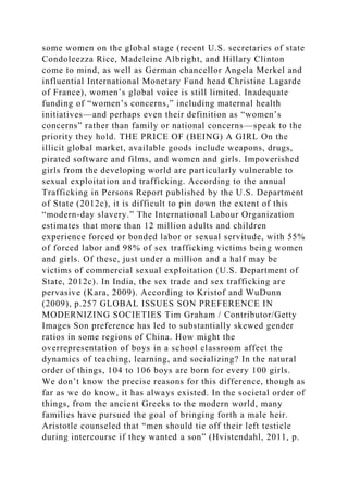 some women on the global stage (recent U.S. secretaries of state
Condoleezza Rice, Madeleine Albright, and Hillary Clinton
come to mind, as well as German chancellor Angela Merkel and
influential International Monetary Fund head Christine Lagarde
of France), women’s global voice is still limited. Inadequate
funding of “women’s concerns,” including maternal health
initiatives—and perhaps even their definition as “women’s
concerns” rather than family or national concerns—speak to the
priority they hold. THE PRICE OF (BEING) A GIRL On the
illicit global market, available goods include weapons, drugs,
pirated software and films, and women and girls. Impoverished
girls from the developing world are particularly vulnerable to
sexual exploitation and trafficking. According to the annual
Trafficking in Persons Report published by the U.S. Department
of State (2012c), it is difficult to pin down the extent of this
“modern-day slavery.” The International Labour Organization
estimates that more than 12 million adults and children
experience forced or bonded labor or sexual servitude, with 55%
of forced labor and 98% of sex trafficking victims being women
and girls. Of these, just under a million and a half may be
victims of commercial sexual exploitation (U.S. Department of
State, 2012c). In India, the sex trade and sex trafficking are
pervasive (Kara, 2009). According to Kristof and WuDunn
(2009), p.257 GLOBAL ISSUES SON PREFERENCE IN
MODERNIZING SOCIETIES Tim Graham / Contributor/Getty
Images Son preference has led to substantially skewed gender
ratios in some regions of China. How might the
overrepresentation of boys in a school classroom affect the
dynamics of teaching, learning, and socializing? In the natural
order of things, 104 to 106 boys are born for every 100 girls.
We don’t know the precise reasons for this difference, though as
far as we do know, it has always existed. In the societal order of
things, from the ancient Greeks to the modern world, many
families have pursued the goal of bringing forth a male heir.
Aristotle counseled that “men should tie off their left testicle
during intercourse if they wanted a son” (Hvistendahl, 2011, p.
 
