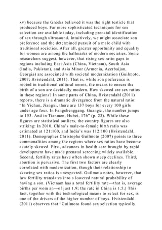 xv) because the Greeks believed it was the right testicle that
produced boys. Far more sophisticated techniques for sex
selection are available today, including prenatal identification
of sex through ultrasound. Intuitively, we might associate son
preference and the determined pursuit of a male child with
traditional societies. After all, greater opportunity and equality
for women are among the hallmarks of modern societies. Some
researchers suggest, however, that rising sex ratio gaps in
regions including East Asia (China, Vietnam), South Asia
(India, Pakistan), and Asia Minor (Armenia, Azerbaijan,
Georgia) are associated with societal modernization (Guilmoto,
2007; Hvistendahl, 2011). That is, while son preference is
rooted in traditional cultural norms, the means to ensure the
birth of a son are decidedly modern. How skewed are sex ratios
in these regions? In some parts of China, Hvistendahl (2011)
reports, there is a dramatic divergence from the natural ratio:
“In Yichun, Jiangxi, there are 137 boys for every 100 girls
under age four. In Fangchenggang, Guangxi, the number jumps
to 153. And in Tianmen, Hubei, 176” (p. 23). While these
figures are statistical outliers, the country figures are also
striking: In 2010, China’s male-to-female birth ratio was
estimated at 121:100, and India’s was 112:100 (Hvistendahl,
2011). Demographer Christophe Guilmoto (2007) points to three
commonalities among the regions where sex ratios have become
acutely skewed. First, advances in health care brought by rapid
development have made prenatal screening widely available.
Second, fertility rates have often shown steep declines. Third,
abortion is pervasive. The first two factors are clearly
correlated with modernization, though their relationship to
skewing sex ratios is unexpected. Guilmoto notes, however, that
low fertility translates into a lowered natural probability of
having a son. (Vietnam has a total fertility rate—that is, average
births per wom an—of just 1.9; the rate in China is 1.5.) This
fact, together with the technological means to select for sex, is
one of the drivers of the higher number of boys. Hvistendahl
(2011) observes that “Guilmoto found sex selection typically
 