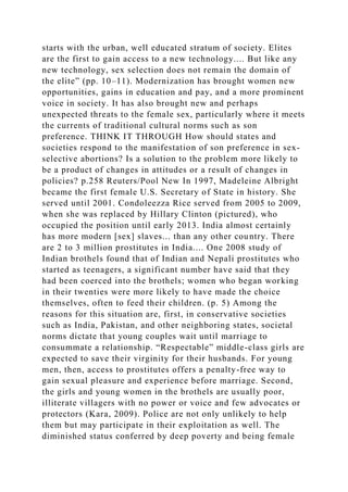 starts with the urban, well educated stratum of society. Elites
are the first to gain access to a new technology.... But like any
new technology, sex selection does not remain the domain of
the elite” (pp. 10–11). Modernization has brought women new
opportunities, gains in education and pay, and a more prominent
voice in society. It has also brought new and perhaps
unexpected threats to the female sex, particularly where it meets
the currents of traditional cultural norms such as son
preference. THINK IT THROUGH How should states and
societies respond to the manifestation of son preference in sex-
selective abortions? Is a solution to the problem more likely to
be a product of changes in attitudes or a result of changes in
policies? p.258 Reuters/Pool New In 1997, Madeleine Albright
became the first female U.S. Secretary of State in history. She
served until 2001. Condoleezza Rice served from 2005 to 2009,
when she was replaced by Hillary Clinton (pictured), who
occupied the position until early 2013. India almost certainly
has more modern [sex] slaves... than any other country. There
are 2 to 3 million prostitutes in India.... One 2008 study of
Indian brothels found that of Indian and Nepali prostitutes who
started as teenagers, a significant number have said that they
had been coerced into the brothels; women who began working
in their twenties were more likely to have made the choice
themselves, often to feed their children. (p. 5) Among the
reasons for this situation are, first, in conservative societies
such as India, Pakistan, and other neighboring states, societal
norms dictate that young couples wait until marriage to
consummate a relationship. “Respectable” middle-class girls are
expected to save their virginity for their husbands. For young
men, then, access to prostitutes offers a penalty-free way to
gain sexual pleasure and experience before marriage. Second,
the girls and young women in the brothels are usually poor,
illiterate villagers with no power or voice and few advocates or
protectors (Kara, 2009). Police are not only unlikely to help
them but may participate in their exploitation as well. The
diminished status conferred by deep poverty and being female
 
