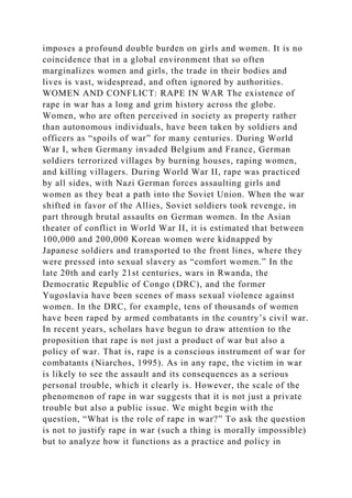 imposes a profound double burden on girls and women. It is no
coincidence that in a global environment that so often
marginalizes women and girls, the trade in their bodies and
lives is vast, widespread, and often ignored by authorities.
WOMEN AND CONFLICT: RAPE IN WAR The existence of
rape in war has a long and grim history across the globe.
Women, who are often perceived in society as property rather
than autonomous individuals, have been taken by soldiers and
officers as “spoils of war” for many centuries. During World
War I, when Germany invaded Belgium and France, German
soldiers terrorized villages by burning houses, raping women,
and killing villagers. During World War II, rape was practiced
by all sides, with Nazi German forces assaulting girls and
women as they beat a path into the Soviet Union. When the war
shifted in favor of the Allies, Soviet soldiers took revenge, in
part through brutal assaults on German women. In the Asian
theater of conflict in World War II, it is estimated that between
100,000 and 200,000 Korean women were kidnapped by
Japanese soldiers and transported to the front lines, where they
were pressed into sexual slavery as “comfort women.” In the
late 20th and early 21st centuries, wars in Rwanda, the
Democratic Republic of Congo (DRC), and the former
Yugoslavia have been scenes of mass sexual violence against
women. In the DRC, for example, tens of thousands of women
have been raped by armed combatants in the country’s civil war.
In recent years, scholars have begun to draw attention to the
proposition that rape is not just a product of war but also a
policy of war. That is, rape is a conscious instrument of war for
combatants (Niarchos, 1995). As in any rape, the victim in war
is likely to see the assault and its consequences as a serious
personal trouble, which it clearly is. However, the scale of the
phenomenon of rape in war suggests that it is not just a private
trouble but also a public issue. We might begin with the
question, “What is the role of rape in war?” To ask the question
is not to justify rape in war (such a thing is morally impossible)
but to analyze how it functions as a practice and policy in
 