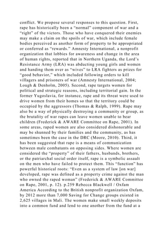 conflict. We propose several responses to this question. First,
rape has historically been a “normal” component of war and a
“right” of the victors. Those who have conquered their enemies
may make a claim on the spoils of war, which include female
bodies perceived as another form of property to be appropriated
or conferred as “rewards.” Amnesty International, a nonprofit
organization that lobbies for awareness and change in the area
of human rights, reported that in Northern Uganda, the Lord’s
Resistance Army (LRA) was abducting young girls and women
and handing them over as “wives” to LRA fighters as prizes for
“good behavior,” which included following orders to kill
villagers and prisoners of war (Amnesty International, 2004;
Lough & Denholm, 2005). Second, rape targets women for
political and strategic reasons, including territorial gain. In the
former Yugoslavia, for instance, rape and its threat were used to
drive women from their homes so that the territory could be
occupied by the aggressors (Thomas & Ralph, 1999). Rape may
also be a way of physically destroying a community or group, as
the brutality of war rapes can leave women unable to bear
children (Frederick & AWARE Committee on Rape, 2001). In
some areas, raped women are also considered dishonorable and
may be shunned by their families and the community, as has
sometimes been the case in the DRC (Moore, 2010). Third, it
has been suggested that rape is a means of communication
between male combatants on opposing sides. Where women are
considered the “property” of their fathers, husbands, brothers,
or the patriarchal social order itself, rape is a symbolic assault
on the men who have failed to protect them. This “function” has
powerful historical roots: “Even as a system of law [on war]
developed, rape was defined as a property crime against the man
who owned the raped woman” (Frederick & AWARE Committee
on Rape, 2001, p. 12). p.259 Rebecca Blackwell / Oxfam
America According to the British nonprofit organization Oxfam,
by 2012 more than 7,000 Saving for Change groups existed in
2,625 villages in Mali. The women make small weekly deposits
into a common fund and lend to one another from the fund at a
 