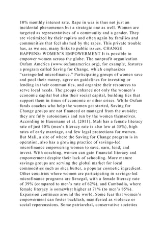 10% monthly interest rate. Rape in war is thus not just an
incidental phenomenon but a strategic one as well. Women are
targeted as representatives of a community and a gender. They
are victimized by their rapists and often again by families and
communities that feel shamed by the rapes. This private trouble
has, as we see, many links to public issues. CHANGE
HAPPENS: WOMEN’S EMPOWERMENT It is possible to
empower women across the globe. The nonprofit organization
Oxfam America (www.oxfamamerica.org), for example, features
a program called Saving for Change, which emphasizes
“savings-led microfinance.” Participating groups of women save
and pool their money, agree on guidelines for investing or
lending in their communities, and organize their resources to
serve local needs. The groups enhance not only the women’s
economic capital but also their social capital, building ties that
support them in times of economic or other crises. While Oxfam
funds coaches who help the women get started, Saving for
Change groups are not financed or managed from the outside;
they are fully autonomous and run by the women themselves.
According to Hausmann et al. (2011), Mali has a female literacy
rate of just 18% (men’s literacy rate is also low at 35%), high
rates of early marriage, and few legal protections for women.
But Mali, a site of where the Saving for Change program is in
operation, also has a growing practice of savings-led
microfinance empowering women to save, earn, lend, and
invest. With coaching, women can gain financial literacy and
empowerment despite their lack of schooling. More mature
savings groups are serving the global market for local
commodities such as shea butter, a popular cosmetic ingredient.
Other countries where women are participating in savings-led
microfinance programs are Senegal, with a female literacy rate
of 39% (compared to men’s rate of 62%), and Cambodia, where
female literacy is somewhat higher at 71% (to men’s 85%).
Expansion continues around the world. Some fear that women’s
empowerment can foster backlash, manifested as violence or
social repercussions. Some patriarchal, conservative societies
 