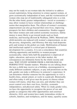 may not be ready to see women take the initiative to address
sexual exploitation, bring attention to crimes against women, or
grow economically independent of men, and the victimization of
women who step out of traditionally subjugated roles is a risk.
On the other hand, greater independence—social or economic—
may allow women to leave violent relationships or challenge
norms that marginalize them. The effects of women’s economic
empowerment can also go beyond their own lives, improving
prospects for their children and communities. Studies suggest
that when women earn and control economic resources, family
money is more likely to go toward needs such as food,
medicine, and housing (Kristof & WuDunn, 2009). Maternal and
child mortality are reduced with women’s empowerment, as are
the poverty, marginality, and illiteracy that may lead desperate
girls and women to the global sex trade. Mobilization of human
and intellectual capital is a critical part of domestic
development for a country. It is not a coincidence that countries
offering opportunity and mobility to women prosper
economically; where fully half the population is deprived of
rights, education, and access to the labor market, the
consequences are ultimately borne by the whole society and
state. WHY STUDY GENDER FROM A SOCIOLOGICAL
PERSPECTIVE? Gender matters. Whether we are talking about
the toys a child may receive on a birthday, encouragement to
study different academic subjects, or pay and promotions on the
job, gender can make a difference in someone’s experience. It
can determine whether someone has the opportunity to visit a
health clinic, attend school, or work in a paid job. Historically
and often today it still gives men the power to choose whom
women will marry, what they can own, and whether they can
assert control over their own lives, fertility, economic
independence, and physical safety. When we study gender roles,
we have the opportunity to recognize the power of sex and
gender as categories that offer opportunities and construct
obstacles. Girls and women have made tremendous strides in
schools, families, and workplaces, and for many, equality seems
 