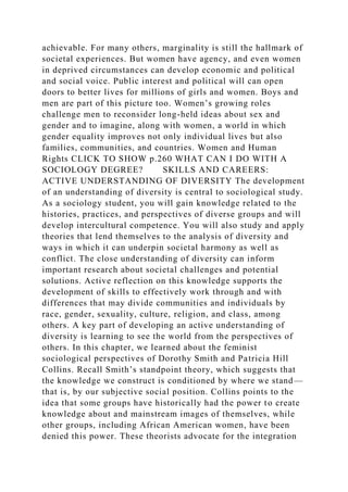 achievable. For many others, marginality is still the hallmark of
societal experiences. But women have agency, and even women
in deprived circumstances can develop economic and political
and social voice. Public interest and political will can open
doors to better lives for millions of girls and women. Boys and
men are part of this picture too. Women’s growing roles
challenge men to reconsider long-held ideas about sex and
gender and to imagine, along with women, a world in which
gender equality improves not only individual lives but also
families, communities, and countries. Women and Human
Rights CLICK TO SHOW p.260 WHAT CAN I DO WITH A
SOCIOLOGY DEGREE? SKILLS AND CAREERS:
ACTIVE UNDERSTANDING OF DIVERSITY The development
of an understanding of diversity is central to sociological study.
As a sociology student, you will gain knowledge related to the
histories, practices, and perspectives of diverse groups and will
develop intercultural competence. You will also study and apply
theories that lend themselves to the analysis of diversity and
ways in which it can underpin societal harmony as well as
conflict. The close understanding of diversity can inform
important research about societal challenges and potential
solutions. Active reflection on this knowledge supports the
development of skills to effectively work through and with
differences that may divide communities and individuals by
race, gender, sexuality, culture, religion, and class, among
others. A key part of developing an active understanding of
diversity is learning to see the world from the perspectives of
others. In this chapter, we learned about the feminist
sociological perspectives of Dorothy Smith and Patricia Hill
Collins. Recall Smith’s standpoint theory, which suggests that
the knowledge we construct is conditioned by where we stand—
that is, by our subjective social position. Collins points to the
idea that some groups have historically had the power to create
knowledge about and mainstream images of themselves, while
other groups, including African American women, have been
denied this power. These theorists advocate for the integration
 