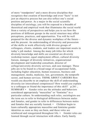 of more “standpoints” and a more diverse discipline that
recognizes that creation of knowledge and even “facts” is not
just an objective process but can also reflect one’s social
position and power. As a major in the social scientific
discipline of sociology, you will be exposed to a breadth of
theoretical and empirical work that illuminates the social world
from a variety of perspectives and helps you to see how the
positions of different groups in the social structure may affect
perceptions, practices, and opportunities. You will be well
prepared for the diverse and dynamic workplace of the future—
and the present. An understanding of diversity and possession
of the skills to work effectively with diverse groups of
colleagues, clients, students, and leaders are important assets in
today’s job market. Among the many job titles for which
diversity knowledge and skills are essential are diversity
workshop trainer, equal employment officer, cultural diversity
liaison, manager of diversity initiatives, organizational
development and leadership consultant, director of
college/university diversity services, and case manager. These
jobs are to be found in a broad range of occupational fields,
including higher education, human resources, business and
management, media, medicine, law, government, the nonprofit
sector, and human services. THINK ABOUT CAREERS How
would you describe to an employer the skill of understanding
diversity (or intercultural competence)? How would you explain
to a colleague or friend the importance of this skill? p.261 ,
SUMMARY • Gender roles are the attitudes and behaviors
considered appropriately “masculine” or “feminine” in a
particular culture. In understanding such roles, sociologists use
the term sex to refer to biological differences between males
and females, and gender to refer to differences between males
and females that are socially learned. • Children begin to
learn culturally appropriate masculine and feminine gender
identities as soon as they are born, and these roles are
reinforced and renegotiated throughout life. • Gender roles are
learned through social interaction with others. Early family
 