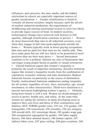 influences, peer pressure, the mass media, and the hidden
curriculum in schools are especially important sources of
gender socialization. • Gender stratification is found in
virtually all known societies, largely because, until the advent
of modern industrial production, the requirements of
childbearing and nursing constrained women to roles less likely
to provide major sources of food. In modern societies,
technological changes have removed such barriers to full
equality, although stratification continues to persist. • Women
do more housework than men in all industrial societies, even
when they engage in full-time paid employment outside the
home. • Women typically work in lower-paying occupations
than men and are paid less than men are for similar jobs. They
have made gains but are still less likely to be promoted in most
positions than are their male peers. • Sexual harassment
continues to be a problem. Schools are sites of harassment that
can target young people based on gender or sexual orientation.
• Liberal feminism argues that women’s inequality is
primarily the result of imperfect institutions. Socialist feminism
argues that women’s inequality results from the combination of
capitalistic economic relations and male domination. Radical
feminism focuses on patriarchy as the source of domination.
Finally, multicultural feminism emphasizes ending inequality
for all women, regardless of race, class, nationality, age, sexual
orientation, or other characteristics. Third-wave feminism is a
nascent movement highlighting women’s agency. • Globally,
being born female is still a risk. Women are disadvantaged in
access to power, health care, and safety. At the same time,
women are taking the initiative in many developing areas to
improve their own lives and those of their communities and
families. KEY TERMS gender roles, 235 sex, 235 gender, 236
transgender, 236 transsexual, 236 sexuality, 236 sex category,
240 second shift, 241 stereotype threat, 242 gender wage gap,
246 occupational segregation by gender, 246 labor supply
factors, 246 labor demand factors, 246 human capital, 247
indirect labor costs, 247 glass ceiling, 248 glass escalator, 248
 