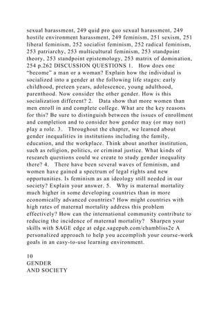 sexual harassment, 249 quid pro quo sexual harassment, 249
hostile environment harassment, 249 feminism, 251 sexism, 251
liberal feminism, 252 socialist feminism, 252 radical feminism,
253 patriarchy, 253 multicultural feminism, 253 standpoint
theory, 253 standpoint epistemology, 253 matrix of domination,
254 p.262 DISCUSSION QUESTIONS 1. How does one
“become” a man or a woman? Explain how the individual is
socialized into a gender at the following life stages: early
childhood, preteen years, adolescence, young adulthood,
parenthood. Now consider the other gender. How is this
socialization different? 2. Data show that more women than
men enroll in and complete college. What are the key reasons
for this? Be sure to distinguish between the issues of enrollment
and completion and to consider how gender may (or may not)
play a role. 3. Throughout the chapter, we learned about
gender inequalities in institutions including the family,
education, and the workplace. Think about another institution,
such as religion, politics, or criminal justice. What kinds of
research questions could we create to study gender inequality
there? 4. There have been several waves of feminism, and
women have gained a spectrum of legal rights and new
opportunities. Is feminism as an ideology still needed in our
society? Explain your answer. 5. Why is maternal mortality
much higher in some developing countries than in more
economically advanced countries? How might countries with
high rates of maternal mortality address this problem
effectively? How can the international community contribute to
reducing the incidence of maternal mortality? Sharpen your
skills with SAGE edge at edge.sagepub.com/chambliss2e A
personalized approach to help you accomplish your course-work
goals in an easy-to-use learning environment.
10
GENDER
AND SOCIETY
 