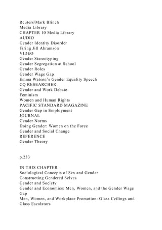 Reuters/Mark Blinch
Media Library
CHAPTER 10 Media Library
AUDIO
Gender Identity Disorder
Firing Jill Abramson
VIDEO
Gender Stereotyping
Gender Segregation at School
Gender Roles
Gender Wage Gap
Emma Watson’s Gender Equality Speech
CQ RESEARCHER
Gender and Work Debate
Feminism
Women and Human Rights
PACIFIC STANDARD MAGAZINE
Gender Gap in Employment
JOURNAL
Gender Norms
Doing Gender: Women on the Force
Gender and Social Change
REFERENCE
Gender Theory
p.233
IN THIS CHAPTER
Sociological Concepts of Sex and Gender
Constructing Gendered Selves
Gender and Society
Gender and Economics: Men, Women, and the Gender Wage
Gap
Men, Women, and Workplace Promotion: Glass Ceilings and
Glass Escalators
 