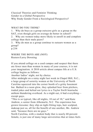 Classical Theories and Feminist Thinking
Gender in a Global Perspective
Why Study Gender From a Sociological Perspective?
WHAT DO YOU THINK?
1. Why do boys as a group outscore girls as a group on the
SAT, even though girls on average do better in school?
2. Why are women today more likely to enroll in and complete
college than their male peers?
3. Why do men as a group continue to outearn women as a
group?
p.234
WHERE THE BOYS ARE (NOT)
Reuters/Larry Downing
If you attend college on a coed campus and suspect that there
are fewer men than women in many of your courses, it is not
your imagination. A 2010 article about campus life at a U.S.
college begins as follows:
Another ladies’ night, not by choice.
After midnight on a rainy night last week in Chapel Hill, N.C.,
a large group of sorority women at the University of North
Carolina squeezed into the corner booth of a gritty basement
bar. Bathed in a neon glow, they splashed beer from pitchers,
traded jokes and belted out lyrics to a Taylor Swift heartache
anthem thundering overhead. As a night out, it had everything—
except guys.
“This is so typical, like all nights, 10 out of 10,” said Kate
Andrew, a senior from Albemarle, N.C. The experience has
grown tiresome: they slip on tight-fitting tops, hair sculpted,
makeup just so, all for the benefit of one another, Ms. Andrew
said, “because there are no guys.”
North Carolina, with a student body that is nearly 60 percent
female, is just one of many large universities that at times feels
 