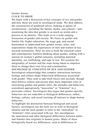 Gender Norms
CLICK TO SHOW
We begin with a discussion of key concepts of sex and gender
and how those are used in sociological study. We then address
the construction of gendered selves, looking at agents of
socialization—including the family, media, and schools—and
examining the idea that gender is as much an action and a
process as an identity. This leads us to a wide-ranging
discussion of gender and society. We focus on gender and
family life, higher education, the wage gap, and sexual
harassment to understand how gender norms, roles, and
expectations shape the experiences of men and women in key
societal institutions. Next we turn to both the classical canon
and contemporary feminist thinking about gender, ending with a
section on women’s global concerns, including maternal
mortality, sex trafficking, and rape in war. We examine the
marginality of women and the steps being taken to empower
them to change their own lives and communities.
SOCIOLOGICAL CONCEPTS OF SEX AND GENDER
Sociologists acknowledge that complex interactions between
biology and culture shape behavioral differences associated
with gender. They seek to take both forces into account, though
most believe culture and society play more important roles in
structuring gender and gender roles, the attitudes and behaviors
considered appropriately “masculine” or “feminine” in a
particular culture. Sociologists thus argue that gender-specific
behaviors are not reducible to biological differences; rather,
biology, culture, and social learning all interact to shape human
behaviors.
To highlight the distinction between biological and social
factors, sociologists use the term sex to refer to biological
identity and the term gender to refer to the “masculine” or
“feminine” roles associated with sex. Sex encompasses
the anatomical and other biological differences between males
and females that originate in human genes. Many of these
biologically based sex differences, such as differences in
 