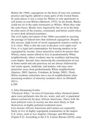 Before the 1960s, segregation on the basis of race was common
practice and legally upheld in many parts of the United States.
In some places it was a crime for Whites to rent apartments or
sell homes to non-Whites (Molotch, 1972). In the South, Blacks
could not sit in the same restaurants as Whites. When they rode
the same buses, Blacks were required by law to sit at the back.
In other parts of the country, restaurants and hotels could refuse
to serve dark-skinned customers.
The civil rights movement of the 1960s succeeded in securing
the passage of federal laws that outlawed segregation. Despite
this success, high levels of racial segregation remain a reality in
U.S. cities. Why is this the case in the post–civil rights era?
First, it is legal and commonplace for housing markets to be
segregated by income. Since minorities tend to be poorer then
Whites, many cannot afford to live in predominantly White
neighborhoods, where residents may be wealthier and housing
costs higher. Second, laws outlawing the consideration of race
in home rental and sale practices are not always followed by
real estate agents, landlords, and lenders, who may steer
minorities away from predominantly White neighborhoods
(Squires, 2003; Squires, Friedman, & Saidat, 2002). Third,
White residents sometimes move out of neighborhoods when
increasing numbers of minority residents move in (Woldoff,
2011).
p.208
© Julie Dermansky/Corbis
“Chemical Alley,” an area of Louisiana where chemical plants
spew toxic pollutants into the air, water, and soil, is populated
almost exclusively by poor African Americans. Those with the
least political voice in society are also most likely to find
themselves in highly polluted residential areas.
Low-income African Americans and Latinos are especially
likely to live in highly segregated communities in the largest
U.S. cities, such as Los Angeles, Chicago, and Milwaukee
(Figure 9.2). According to the U.S. Census Bureau (2010), some
 