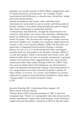genitalia, are usually present at birth. Others, triggered by male
or female hormones, develop later—for example, female
menstruation and differences in muscle mass, facial hair, height,
and vocal characteristics.
Gender encompasses the norms, roles, and behavioral
characteristics associated in a given society with being male or
female. Gender is less about being biologically male or female
than about conforming to mainstream notions
of masculinity and femininity, though the characteristics we
associate with gender vary across time and space. Biologically
based sex differences are not unimportant in shaping social
norms of gender. The fact that only biological women can bear
and nurse children, for example, has enormous implications for
women’s roles in all societies (Huber, 2006), but this does not
mean that, as Sigmund Freud asserted, biology is destiny.
Before we move on, it is worth noting that many sociologists
consider both sex and gender to be dynamic concepts. While it
is clear that gender, which is associated with norms, roles, and
behaviors that shift over time, is socially constructed, a growing
number of researchers have suggested that sexis also socially
constructed rather than solely biological (Preves, 2003). They
cite cases of infants born with ambiguous sex characteristics
and/or an abnormal chromosomal makeup. Such uncertainties in
sex categorization are rarely tolerated by doctors, parents of
these infants, or society. As a result, such children are usually
subjected to surgeries and medications intended to render them
“categorizable” in societally normative terms.
p.236
Kristian Dowling/TB / Contributor/Getty Images/ AP
Photo/Aaron Vincent Elkaim
Thomas Beatie (left) attracted attention in 2007 as the first
“pregnant man.” Beatie is a transgender male who preserved his
female reproductive organs after transitioning. Jenna Talackova
(right) attracted the public’s attention in 2012 as the first male-
 