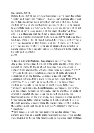 (K. Smith, 2005).
Hilary Lips (2008) has written that parents give their daughters
“roots” and their sons “wings”—that is, they nurture closer and
more dependent ties with girls than they do with boys. Some
studies have also shown that boys are more likely to be taught
to complete tasks on their own, while girls are instructed to ask
for help or have tasks completed for them (Lindsey & Mize,
2001), a difference that has been documented in the early-
education classroom (Sadker & Zittleman, 2009). Echoing these
findings, Denny (2011) found marked differences in the types of
activities required of Boy Scouts and Girl Scouts. Girl Scouts’
activities are more likely to be group oriented and artistic in
nature than are Boy Scouts’ activities, which are more likely to
be solo and scientific.
p.238
© Jason Edwards/National Geographic Society/Corbis
Are gender differences between little girls and little boys more
natural or learned? Think about evidence you would use to
support both arguments. Which seems more persuasive? Why?
Toys and books also function as staples of early childhood
socialization in the family. Consider a recent study that
examined 300 children’s picture books published from 1902 to
2000 (DeWitt, Cready, & Seward, 2013). The researchers
studied portrayals in the books of mothers and fathers as,
variously, companions, disciplinarians, caregivers, nurturers,
and providers. Perhaps surprisingly, they found that, in spite of
dramatic societal changes over the period examined, the
traditional model of the nurturing, homemaking mother and the
breadwinning father still prevailed in books published late in
the 20th century. Underscoring the significance of the finding,
the authors note that books do not just “entertain”; they also
“socialize.”
While parental practices may reinforce gender stereotypes,
parents can play an equally important part in countering gender
stereotyping by being role models and socializing their children
 