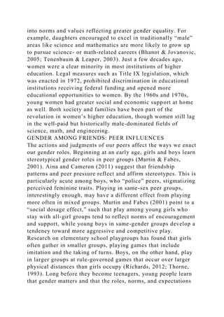 into norms and values reflecting greater gender equality. For
example, daughters encouraged to excel in traditionally “male”
areas like science and mathematics are more likely to grow up
to pursue science- or math-related careers (Bhanot & Jovanovic,
2005; Tenenbaum & Leaper, 2003). Just a few decades ago,
women were a clear minority in most institutions of higher
education. Legal measures such as Title IX legislation, which
was enacted in 1972, prohibited discrimination in educational
institutions receiving federal funding and opened more
educational opportunities to women. By the 1960s and 1970s,
young women had greater social and economic support at home
as well. Both society and families have been part of the
revolution in women’s higher education, though women still lag
in the well-paid but historically male-dominated fields of
science, math, and engineering.
GENDER AMONG FRIENDS: PEER INFLUENCES
The actions and judgments of our peers affect the ways we enact
our gender roles. Beginning at an early age, girls and boys learn
stereotypical gender roles in peer groups (Martin & Fabes,
2001). Aina and Cameron (2011) suggest that friendship
patterns and peer pressure reflect and affirm stereotypes. This is
particularly acute among boys, who “police” peers, stigmatizing
perceived feminine traits. Playing in same-sex peer groups,
interestingly enough, may have a different effect from playing
more often in mixed groups. Martin and Fabes (2001) point to a
“social dosage effect,” such that play among young girls who
stay with all-girl groups tend to reflect norms of encouragement
and support, while young boys in same-gender groups develop a
tendency toward more aggressive and competitive play.
Research on elementary school playgroups has found that girls
often gather in smaller groups, playing games that include
imitation and the taking of turns. Boys, on the other hand, play
in larger groups at rule-governed games that occur over larger
physical distances than girls occupy (Richards, 2012; Thorne,
1993). Long before they become teenagers, young people learn
that gender matters and that the roles, norms, and expectations
 