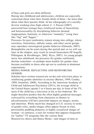 of boys and girls are often different.
During late childhood and adolescence, children are especially
concerned about what their friends think of them—far more than
about what their parents think. In her ethnography of a racially
diverse working-class high school, C. J. Pascoe (2007)
uncovered how teenage boys reinforced norms of masculinity
and heterosexuality by disciplining behavior deemed
inappropriate, feminine, or otherwise “unmanly,” using slurs
like “fag” and “faggot.”
Pressures for peer conformity remain strong into college, where
sororities, fraternities, athletic teams, and other social groups
may reproduce stereotypical gender behavior (Edwards, 2007).
Homophobia can be acute during this period and, as we will see
later in the chapter, may result in sexual harassment (D’Augelli,
Pilkington, & Hershberger, 2002; Wyss, 2007). As young people
move into adulthood, the pressures for gender conformity
decline somewhat—or perhaps more models for gender roles
become available to those who opt not to conform to dominant
expectations.
MEDIA POWER: REFLECTING AND REINFORCING
GENDER
Scholars have written extensively on the role television plays in
reinforcing gender identities in society (Barner, 1999; Condry,
1989; Gauntlett, 2008). According to the American Academy of
Child and Adolescent Psychiatry (2011), the average child in
the United States spends 3 to 4 hours per day in front of the TV,
more if the child has a television in his or her bedroom. We
might therefore predict that the often highly gendered messages
conveyed by everything from characters to themes to
advertisements will have powerful impacts on images, norms,
and identities. While much has changed in U.S. society in terms
of gender roles, media images often appear frozen in time,
persistently peddling domestic or highly sexualized images of
women—or cattiness, a trait for women that appears frequently
on “reality” TV programs like the various Real
Housewives shows and Dance Moms—and images of men as
 