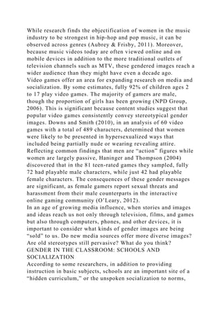 While research finds the objectification of women in the music
industry to be strongest in hip-hop and pop music, it can be
observed across genres (Aubrey & Frisby, 2011). Moreover,
because music videos today are often viewed online and on
mobile devices in addition to the more traditional outlets of
television channels such as MTV, these gendered images reach a
wider audience than they might have even a decade ago.
Video games offer an area for expanding research on media and
socialization. By some estimates, fully 92% of children ages 2
to 17 play video games. The majority of gamers are male,
though the proportion of girls has been growing (NPD Group,
2006). This is significant because content studies suggest that
popular video games consistently convey stereotypical gender
images. Downs and Smith (2010), in an analysis of 60 video
games with a total of 489 characters, determined that women
were likely to be presented in hypersexualized ways that
included being partially nude or wearing revealing attire.
Reflecting common findings that men are “action” figures while
women are largely passive, Haninger and Thompson (2004)
discovered that in the 81 teen-rated games they sampled, fully
72 had playable male characters, while just 42 had playable
female characters. The consequences of these gender messages
are significant, as female gamers report sexual threats and
harassment from their male counterparts in the interactive
online gaming community (O’Leary, 2012).
In an age of growing media influence, when stories and images
and ideas reach us not only through television, films, and games
but also through computers, phones, and other devices, it is
important to consider what kinds of gender images are being
“sold” to us. Do new media sources offer more diverse images?
Are old stereotypes still pervasive? What do you think?
GENDER IN THE CLASSROOM: SCHOOLS AND
SOCIALIZATION
According to some researchers, in addition to providing
instruction in basic subjects, schools are an important site of a
“hidden curriculum,” or the unspoken socialization to norms,
 