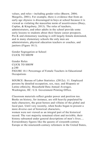 values, and roles—including gender roles (Basow, 2004;
Margolis, 2001). For example, there is evidence that from an
early age shyness is discouraged in boys at school because it is
viewed as violating the masculine norm of assertiveness (Doey,
Coplan, & Kingsbury, 2013). The roles of teachers,
administrators, and other adults in the school provide some
early lessons to students about their future career prospects.
Pre-K and elementary teaching is still largely female dominated,
and in many elementary schools the only men are
administrators, physical education teachers or coaches, and
janitors (Figure 10.1).
Gender Segregation at School
CLICK TO SHOW
Gender Roles
CLICK TO SHOW
p.240
FIGURE 10.1 Percentage of Female Teachers in Educational
Occupations
SOURCE: Bureau of Labor Statistics. (2012c). 11. Employed
persons by detailed occupation, sex, race, and Hispanic or
Latino ethnicity. Household Data Annual Averages.
Washington, DC: U.S. Government Printing Office.
Classroom materials reflect gender power and position too.
Books on history, for instance, are still heavily populated by
male characters, the great heroes and villains of the global and
local past. Until very recently, when books began to present a
more diverse cast of historical characters,
women were not viewed as an integral part of the historical
record. The vast majority remained silent and invisible, their
history subsumed under general descriptions of men’s lives....
Extraordinary figures like the queens of sixteenth-century
Europe or the nineteenth-century reformers in the United States,
 