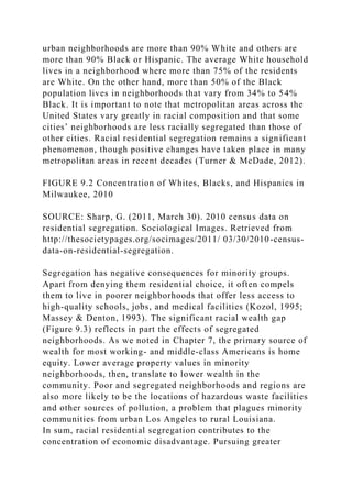 urban neighborhoods are more than 90% White and others are
more than 90% Black or Hispanic. The average White household
lives in a neighborhood where more than 75% of the residents
are White. On the other hand, more than 50% of the Black
population lives in neighborhoods that vary from 34% to 54%
Black. It is important to note that metropolitan areas across the
United States vary greatly in racial composition and that some
cities’ neighborhoods are less racially segregated than those of
other cities. Racial residential segregation remains a significant
phenomenon, though positive changes have taken place in many
metropolitan areas in recent decades (Turner & McDade, 2012).
FIGURE 9.2 Concentration of Whites, Blacks, and Hispanics in
Milwaukee, 2010
SOURCE: Sharp, G. (2011, March 30). 2010 census data on
residential segregation. Sociological Images. Retrieved from
http://thesocietypages.org/socimages/2011/ 03/30/2010-census-
data-on-residential-segregation.
Segregation has negative consequences for minority groups.
Apart from denying them residential choice, it often compels
them to live in poorer neighborhoods that offer less access to
high-quality schools, jobs, and medical facilities (Kozol, 1995;
Massey & Denton, 1993). The significant racial wealth gap
(Figure 9.3) reflects in part the effects of segregated
neighborhoods. As we noted in Chapter 7, the primary source of
wealth for most working- and middle-class Americans is home
equity. Lower average property values in minority
neighborhoods, then, translate to lower wealth in the
community. Poor and segregated neighborhoods and regions are
also more likely to be the locations of hazardous waste facilities
and other sources of pollution, a problem that plagues minority
communities from urban Los Angeles to rural Louisiana.
In sum, racial residential segregation contributes to the
concentration of economic disadvantage. Pursuing greater
 