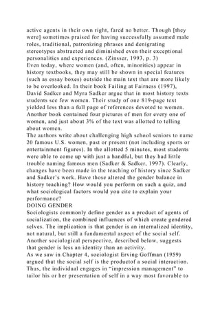 active agents in their own right, fared no better. Though [they
were] sometimes praised for having successfully assumed male
roles, traditional, patronizing phrases and denigrating
stereotypes abstracted and diminished even their exceptional
personalities and experiences. (Zinsser, 1993, p. 3)
Even today, where women (and, often, minorities) appear in
history textbooks, they may still be shown in special features
(such as essay boxes) outside the main text that are more likely
to be overlooked. In their book Failing at Fairness (1997),
David Sadker and Myra Sadker argue that in most history texts
students see few women. Their study of one 819-page text
yielded less than a full page of references devoted to women.
Another book contained four pictures of men for every one of
women, and just about 3% of the text was allotted to telling
about women.
The authors write about challenging high school seniors to name
20 famous U.S. women, past or present (not including sports or
entertainment figures). In the allotted 5 minutes, most students
were able to come up with just a handful, but they had little
trouble naming famous men (Sadker & Sadker, 1997). Clearly,
changes have been made in the teaching of history since Sadker
and Sadker’s work. Have those altered the gender balance in
history teaching? How would you perform on such a quiz, and
what sociological factors would you cite to explain your
performance?
DOING GENDER
Sociologists commonly define gender as a product of agents of
socialization, the combined influences of which create gendered
selves. The implication is that gender is an internalized identity,
not natural, but still a fundamental aspect of the social self.
Another sociological perspective, described below, suggests
that gender is less an identity than an activity.
As we saw in Chapter 4, sociologist Erving Goffman (1959)
argued that the social self is the productof a social interaction.
Thus, the individual engages in “impression management” to
tailor his or her presentation of self in a way most favorable to
 