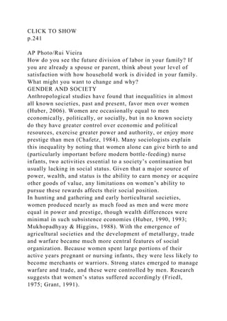 CLICK TO SHOW
p.241
AP Photo/Rui Vieira
How do you see the future division of labor in your family? If
you are already a spouse or parent, think about your level of
satisfaction with how household work is divided in your family.
What might you want to change and why?
GENDER AND SOCIETY
Anthropological studies have found that inequalities in almost
all known societies, past and present, favor men over women
(Huber, 2006). Women are occasionally equal to men
economically, politically, or socially, but in no known society
do they have greater control over economic and political
resources, exercise greater power and authority, or enjoy more
prestige than men (Chafetz, 1984). Many sociologists explain
this inequality by noting that women alone can give birth to and
(particularly important before modern bottle-feeding) nurse
infants, two activities essential to a society’s continuation but
usually lacking in social status. Given that a major source of
power, wealth, and status is the ability to earn money or acquire
other goods of value, any limitations on women’s ability to
pursue these rewards affects their social position.
In hunting and gathering and early horticultural societies,
women produced nearly as much food as men and were more
equal in power and prestige, though wealth differences were
minimal in such subsistence economies (Huber, 1990, 1993;
Mukhopadhyay & Higgins, 1988). With the emergence of
agricultural societies and the development of metallurgy, trade
and warfare became much more central features of social
organization. Because women spent large portions of their
active years pregnant or nursing infants, they were less likely to
become merchants or warriors. Strong states emerged to manage
warfare and trade, and these were controlled by men. Research
suggests that women’s status suffered accordingly (Friedl,
1975; Grant, 1991).
 