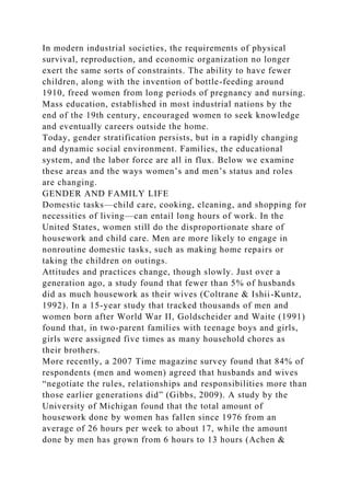 In modern industrial societies, the requirements of physical
survival, reproduction, and economic organization no longer
exert the same sorts of constraints. The ability to have fewer
children, along with the invention of bottle-feeding around
1910, freed women from long periods of pregnancy and nursing.
Mass education, established in most industrial nations by the
end of the 19th century, encouraged women to seek knowledge
and eventually careers outside the home.
Today, gender stratification persists, but in a rapidly changing
and dynamic social environment. Families, the educational
system, and the labor force are all in flux. Below we examine
these areas and the ways women’s and men’s status and roles
are changing.
GENDER AND FAMILY LIFE
Domestic tasks—child care, cooking, cleaning, and shopping for
necessities of living—can entail long hours of work. In the
United States, women still do the disproportionate share of
housework and child care. Men are more likely to engage in
nonroutine domestic tasks, such as making home repairs or
taking the children on outings.
Attitudes and practices change, though slowly. Just over a
generation ago, a study found that fewer than 5% of husbands
did as much housework as their wives (Coltrane & Ishii-Kuntz,
1992). In a 15-year study that tracked thousands of men and
women born after World War II, Goldscheider and Waite (1991)
found that, in two-parent families with teenage boys and girls,
girls were assigned five times as many household chores as
their brothers.
More recently, a 2007 Time magazine survey found that 84% of
respondents (men and women) agreed that husbands and wives
“negotiate the rules, relationships and responsibilities more than
those earlier generations did” (Gibbs, 2009). A study by the
University of Michigan found that the total amount of
housework done by women has fallen since 1976 from an
average of 26 hours per week to about 17, while the amount
done by men has grown from 6 hours to 13 hours (Achen &
 