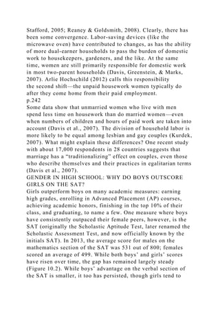 Stafford, 2005; Reaney & Goldsmith, 2008). Clearly, there has
been some convergence. Labor-saving devices (like the
microwave oven) have contributed to changes, as has the ability
of more dual-earner households to pass the burden of domestic
work to housekeepers, gardeners, and the like. At the same
time, women are still primarily responsible for domestic work
in most two-parent households (Davis, Greenstein, & Marks,
2007). Arlie Hochschild (2012) calls this responsibility
the second shift—the unpaid housework women typically do
after they come home from their paid employment.
p.242
Some data show that unmarried women who live with men
spend less time on housework than do married women—even
when numbers of children and hours of paid work are taken into
account (Davis et al., 2007). The division of household labor is
more likely to be equal among lesbian and gay couples (Kurdek,
2007). What might explain these differences? One recent study
with about 17,000 respondents in 28 countries suggests that
marriage has a “traditionalizing” effect on couples, even those
who describe themselves and their practices in egalitarian terms
(Davis et al., 2007).
GENDER IN HIGH SCHOOL: WHY DO BOYS OUTSCORE
GIRLS ON THE SAT?
Girls outperform boys on many academic measures: earning
high grades, enrolling in Advanced Placement (AP) courses,
achieving academic honors, finishing in the top 10% of their
class, and graduating, to name a few. One measure where boys
have consistently outpaced their female peers, however, is the
SAT (originally the Scholastic Aptitude Test, later renamed the
Scholastic Assessment Test, and now officially known by the
initials SAT). In 2013, the average score for males on the
mathematics section of the SAT was 531 out of 800; females
scored an average of 499. While both boys’ and girls’ scores
have risen over time, the gap has remained largely steady
(Figure 10.2). While boys’ advantage on the verbal section of
the SAT is smaller, it too has persisted, though girls tend to
 