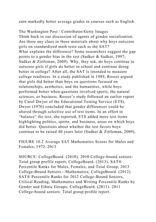 earn markedly better average grades in courses such as English.
The Washington Post / Contributor/Getty Images
Think back to our discussion of agents of gender socialization.
Are there any clues in these materials about why boys outscore
girls on standardized math tests such as the SAT?
What explains the difference? Some researchers suggest the gap
points to a gender bias in the test (Sadker & Sadker, 1997;
Sadker & Zittleman, 2009). Why, they ask, do boys continue to
outscore girls if girls do better in school and continue doing
better in college? After all, the SAT is intended to measure
college readiness. In a study published in 1989, Rosser argued
that girls did better than boys on questions focused on
relationships, aesthetics, and the humanities, while boys
performed better when questions involved sports, the natural
sciences, or business. Rosser’s study followed an earlier report
by Carol Dwyer of the Educational Testing Service (ETS).
Dwyer (1976) concluded that gender differences could be
altered through selective use of test items. In an effort to
“balance” the test, she reported, ETS added more test items
highlighting politics, sports, and business, areas on which boys
did better. Questions about whether the test favors boys
continue to be raised 40 years later (Sadker & Zittleman, 2009).
FIGURE 10.2 Average SAT Mathematics Scores for Males and
Females, 1972–2013
SOURCE: CollegeBoard. (2010). 2010 College-bound seniors:
Total group profile report; CollegeBoard. (2013). SAT®
Percentile Ranks for Males, Females, and Total Group, 2013
College-Bound Seniors—Mathematics; CollegeBoard. (2012).
SAT® Percentile Ranks for 2012 College-Bound Seniors,
Critical Reading, Mathematics and Writing Percentile Ranks by
Gender and Ethnic Groups; CollegeBoard. (2011). 2011
College-bound seniors: Total group profile report.
 