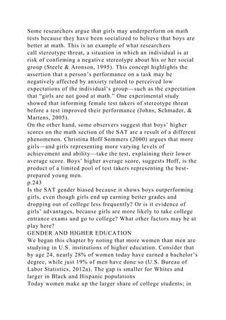 Some researchers argue that girls may underperform on math
tests because they have been socialized to believe that boys are
better at math. This is an example of what researchers
call stereotype threat, a situation in which an individual is at
risk of confirming a negative stereotype about his or her social
group (Steele & Aronson, 1995). This concept highlights the
assertion that a person’s performance on a task may be
negatively affected by anxiety related to perceived low
expectations of the individual’s group—such as the expectation
that “girls are not good at math.” One experimental study
showed that informing female test takers of stereotype threat
before a test improved their performance (Johns, Schmader, &
Martens, 2005).
On the other hand, some observers suggest that boys’ higher
scores on the math section of the SAT are a result of a different
phenomenon. Christina Hoff Sommers (2000) argues that more
girls—and girls representing more varying levels of
achievement and ability—take the test, explaining their lower
average score. Boys’ higher average score, suggests Hoff, is the
product of a limited pool of test takers representing the best-
prepared young men.
p.243
Is the SAT gender biased because it shows boys outperforming
girls, even though girls end up earning better grades and
dropping out of college less frequently? Or is it evidence of
girls’ advantages, because girls are more likely to take college
entrance exams and go to college? What other factors may be at
play here?
GENDER AND HIGHER EDUCATION
We began this chapter by noting that more women than men are
studying in U.S. institutions of higher education. Consider that
by age 24, nearly 28% of women today have earned a bachelor’s
degree, while just 19% of men have done so (U.S. Bureau of
Labor Statistics, 2012a). The gap is smaller for Whites and
larger in Black and Hispanic populations
Today women make up the larger share of college students; in
 