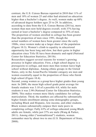 contrast, the U.S. Census Bureau reported in 2010 that 11% of
men and 10% of women 25 and older had attained an education
higher than a bachelor’s degree. As well, women make up 60%
of advanced degree holders ages 25 to 29. In addition,
according to data from the U.S. Census Bureau (2011a), more
women than men now hold degrees overall, with 37% having
earned at least a bachelor’s degree compared to 35% of men.
The proportion of women enrolled in college has been greater
than the proportion of men since 1991, though the
actual numbers of women have been greater since the early
1980s, since women make up a larger share of the population
(Figure 10.3). Women’s climb to equality in educational
opportunity has been long and slow, but their gains in higher
education since Title IX have been dramatic and rapid (National
Center for Education Statistics, 2011b).
Researchers suggest several reasons for women’s growing
presence in higher education. First, a high school degree is a
prerequisite to college, and more men than women leave high
school without diplomas. Among ethnic groups in the United
States, only in the Asian/Pacific Islander category are men and
women essentially equal in the proportion of those who finish
high school (Figure 10.4).
Second, young women as a group have higher grades than young
men: In 2009, the mean high school grade point average for
female students was 3.10 of a possible 4.0, while for male
students it was 2.90 (National Center for Education Statistics,
2009). This makes women more likely candidates for college
matriculation. Third, the numbers are affected by substantially
higher female enrollment among some demographic groups,
including Black and Hispanic, low-income, and older students.
Black women substantially outpace their male peers in
completing college: Fully 63% of college-educated young Black
adults are female, while just 37% are male (Wang & Parker,
2011). Among older (“nontraditional”) students, women
outnumber men by about two to one (U.S. Department of State,
2008).
 