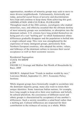opportunities, members of minority groups may seek to move to
more diverse neighborhoods. Unfortunately, historically and
today, powerful social forces of poverty and discrimination
have kept and continue to keep many from achieving this goal.
ASSIMILATION AND CULTURAL PLURALISM
Throughout much of the 20th century, sociologists who studied
minorities, race, and ethnicity assumed that the ultimate destiny
of most minority groups was assimilation, or absorption into the
dominant culture. U.S. citizens have long prided themselves on
being part of a vast “melting pot” in which fundamental ethnic
differences gradually disappear and the population is boiled into
a single cultural soup. This view was strengthened by the
experience of many immigrant groups, particularly from
Northern European countries, who adopted the norms, values,
and folkways of the dominant culture to increase their social
acceptance as well as their economic success.
Residential Segregation
CLICK TO SHOW
p.209
FIGURE 9.3 Average and Median Net Worth of Households by
Race, 2009
SOURCE: Adapted from “Trends in median wealth by race,”
Lawrence Mishel, September 21, 2011. Economic Policy
Institute.
While migrant groups have historically sought to assimilate into
the dominant majority group, many also want to retain their
unique identities. Some American Indian nations, for example,
have long sought to keep alive their own traditions and beliefs.
In cultural pluralism, the coexistence of different racial and
ethnic groups is characterized by acceptance of one another’s
differences. Such a society resembles a salad bowl rather than
a melting pot. Cultural differences are respected for their
contribution to the richness of society as a whole. While
 