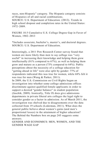 races, non-Hispanic” category. The Hispanic category consists
of Hispanics of all and racial combinations.
SOURCE: U.S. Department of Education. (2012). Trends in
high school dropout and completion rates in the United States:
1972–2009.
FIGURE 10.5 Cumulative U.S. College Degree Gap in Favor of
Women, 1982–2013
*Includes associate, bachelor’s, master’s, and doctoral degrees.
SOURCE: U.S. Department of Education.
Interestingly, a 2011 Pew Research Center survey found that
women are more likely than men to say college was “very
useful” in increasing their knowledge and helping them grow
intellectually (81% compared to 67%), as well as helping them
grow and mature as a person (73% compared to 64%). Public
perceptions about the necessity of a college education for
“getting ahead in life” were also split by gender: 77% of
respondents indicated this was true for women, while 68% felt it
was true for men (Wang & Parker, 2011).
In 2009, the U.S. Commission on Civil Rights began an
investigation into whether some college admissions offices
discriminate against qualified female applicants in order to
support a desired “gender balance” in student population
(Jaschik, 2009). Ironically, Title IX does give admissions
departments in private liberal arts colleges the legal right to
consider gender as a factor in admission. As of March 2011, the
investigation was shelved due to disagreements over the data
collected from 19 schools (Lederman, 2011). What does the
general public believe about women’s gains (and men’s
proportional losses) in the attainment of higher education?
The Behind the Numbers box on page 245 suggests some
answers.
GENDER AND ECONOMICS: MEN, WOMEN, AND THE
GENDER WAGE GAP
 
