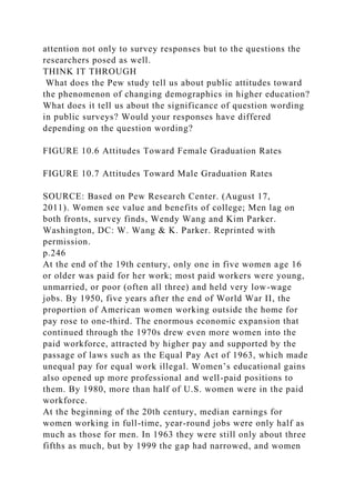 attention not only to survey responses but to the questions the
researchers posed as well.
THINK IT THROUGH
What does the Pew study tell us about public attitudes toward
the phenomenon of changing demographics in higher education?
What does it tell us about the significance of question wording
in public surveys? Would your responses have differed
depending on the question wording?
FIGURE 10.6 Attitudes Toward Female Graduation Rates
FIGURE 10.7 Attitudes Toward Male Graduation Rates
SOURCE: Based on Pew Research Center. (August 17,
2011). Women see value and benefits of college; Men lag on
both fronts, survey finds, Wendy Wang and Kim Parker.
Washington, DC: W. Wang & K. Parker. Reprinted with
permission.
p.246
At the end of the 19th century, only one in five women age 16
or older was paid for her work; most paid workers were young,
unmarried, or poor (often all three) and held very low-wage
jobs. By 1950, five years after the end of World War II, the
proportion of American women working outside the home for
pay rose to one-third. The enormous economic expansion that
continued through the 1970s drew even more women into the
paid workforce, attracted by higher pay and supported by the
passage of laws such as the Equal Pay Act of 1963, which made
unequal pay for equal work illegal. Women’s educational gains
also opened up more professional and well-paid positions to
them. By 1980, more than half of U.S. women were in the paid
workforce.
At the beginning of the 20th century, median earnings for
women working in full-time, year-round jobs were only half as
much as those for men. In 1963 they were still only about three
fifths as much, but by 1999 the gap had narrowed, and women
 
