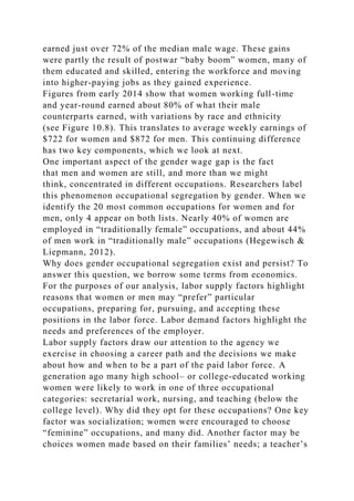 earned just over 72% of the median male wage. These gains
were partly the result of postwar “baby boom” women, many of
them educated and skilled, entering the workforce and moving
into higher-paying jobs as they gained experience.
Figures from early 2014 show that women working full-time
and year-round earned about 80% of what their male
counterparts earned, with variations by race and ethnicity
(see Figure 10.8). This translates to average weekly earnings of
$722 for women and $872 for men. This continuing difference
has two key components, which we look at next.
One important aspect of the gender wage gap is the fact
that men and women are still, and more than we might
think, concentrated in different occupations. Researchers label
this phenomenon occupational segregation by gender. When we
identify the 20 most common occupations for women and for
men, only 4 appear on both lists. Nearly 40% of women are
employed in “traditionally female” occupations, and about 44%
of men work in “traditionally male” occupations (Hegewisch &
Liepmann, 2012).
Why does gender occupational segregation exist and persist? To
answer this question, we borrow some terms from economics.
For the purposes of our analysis, labor supply factors highlight
reasons that women or men may “prefer” particular
occupations, preparing for, pursuing, and accepting these
positions in the labor force. Labor demand factors highlight the
needs and preferences of the employer.
Labor supply factors draw our attention to the agency we
exercise in choosing a career path and the decisions we make
about how and when to be a part of the paid labor force. A
generation ago many high school– or college-educated working
women were likely to work in one of three occupational
categories: secretarial work, nursing, and teaching (below the
college level). Why did they opt for these occupations? One key
factor was socialization; women were encouraged to choose
“feminine” occupations, and many did. Another factor may be
choices women made based on their families’ needs; a teacher’s
 