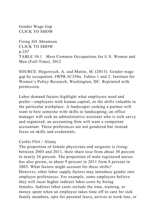 Gender Wage Gap
CLICK TO SHOW
Firing Jill Abramson
CLICK TO SHOW
p.247
TABLE 10.1 Most Common Occupations for U.S. Women and
Men (Full-Time), 2012
SOURCE: Hegewisch, A. and Matite, M. (2013). Gender wage
gap by occupation. IWPR #C350a, Tables 1 and 2. Institute for
Women’s Policy Research, Washington, DC. Reprinted with
permission.
Labor demand factors highlight what employers need and
prefer—employees with human capital, or the skills valuable in
the particular workplace. A landscaper seeking a partner will
want to hire someone with skills in landscaping; an office
manager will seek an administrative assistant who is tech savvy
and organized; an accounting firm will want a competent
accountant. These preferences are not gendered but instead
focus on skills and credentials.
Corbis Flirt / Alamy
The proportion of female physicians and surgeons is rising:
between 2003 and 2011, their share rose from about 30 percent
to nearly 34 percent. The proportion of male registered nurses
has also grown, to about 9 percent in 2011 from 8 percent in
2003. What factors might account for these shifts?
However, other labor supply factors may introduce gender into
employer preferences. For example, some employers believe
they will incur higher indirect labor costs by hiring
females. Indirect labor costs include the time, training, or
money spent when an employee takes time off to care for sick
family members, opts for parental leave, arrives at work late, or
 