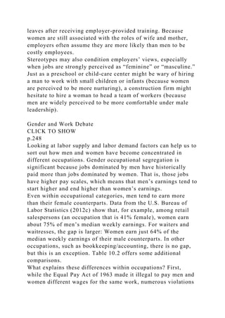 leaves after receiving employer-provided training. Because
women are still associated with the roles of wife and mother,
employers often assume they are more likely than men to be
costly employees.
Stereotypes may also condition employers’ views, especially
when jobs are strongly perceived as “feminine” or “masculine.”
Just as a preschool or child-care center might be wary of hiring
a man to work with small children or infants (because women
are perceived to be more nurturing), a construction firm might
hesitate to hire a woman to head a team of workers (because
men are widely perceived to be more comfortable under male
leadership).
Gender and Work Debate
CLICK TO SHOW
p.248
Looking at labor supply and labor demand factors can help us to
sort out how men and women have become concentrated in
different occupations. Gender occupational segregation is
significant because jobs dominated by men have historically
paid more than jobs dominated by women. That is, those jobs
have higher pay scales, which means that men’s earnings tend to
start higher and end higher than women’s earnings.
Even within occupational categories, men tend to earn more
than their female counterparts. Data from the U.S. Bureau of
Labor Statistics (2012c) show that, for example, among retail
salespersons (an occupation that is 41% female), women earn
about 75% of men’s median weekly earnings. For waiters and
waitresses, the gap is larger: Women earn just 64% of the
median weekly earnings of their male counterparts. In other
occupations, such as bookkeeping/accounting, there is no gap,
but this is an exception. Table 10.2 offers some additional
comparisons.
What explains these differences within occupations? First,
while the Equal Pay Act of 1963 made it illegal to pay men and
women different wages for the same work, numerous violations
 