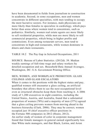 have been documented in fields from journalism to construction
to academia. Second, in some occupations, men and women
concentrate in different specialties, with men tending to occupy
the most lucrative sectors. For instance, male physicians are
more likely than females to specialize in cardiology, which pays
better than areas where women tend to concentrate, such as
pediatrics. Similarly, women real estate agents are more likely
to sell residential properties, while men are more likely to sell
commercial properties, which bring in higher profits and
commissions. Even among restaurant servers, men tend to
concentrate in high-end restaurants, while women dominate in
diners and chain restaurants.
TABLE 10.2 The Pay Gap in Selected Occupations, 2011
SOURCE: Bureau of Labor Statistics. (2012d). 39. Median
weekly earnings of full-time wage and salary workers by
detailed occupation and sex. Household Data Annual Averages.
Washington, DC: U.S. Government Printing Office.
MEN, WOMEN, AND WORKPLACE PROMOTION: GLASS
CEILINGS AND GLASS ESCALATORS
When it comes to the positions with the highest status and pay,
qualified women still encounter a glass ceiling, an artificial
boundary that allows them to see the next occupational level
even as structural obstacles keep them from reaching it. A 2006
study of 1,200 executives in eight countries, including the
United States, Austria, and Australia, found that a substantial
proportion of women (70%) and a majority of men (57%) agreed
that a glass ceiling prevents women from moving ahead in the
business hierarchy (Clark, 2006). They may be correct; women
occupied just 18 chief executive officer positions in
the Fortune 500 companies in 2012 (Hoare, 2012).
An earlier study of women of color in corporate management
found that female managers in general earned significantly less
than White male managers, and that Black, Latina, and Asian
 