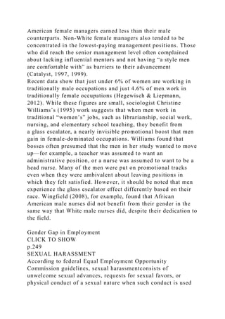 American female managers earned less than their male
counterparts. Non-White female managers also tended to be
concentrated in the lowest-paying management positions. Those
who did reach the senior management level often complained
about lacking influential mentors and not having “a style men
are comfortable with” as barriers to their advancement
(Catalyst, 1997, 1999).
Recent data show that just under 6% of women are working in
traditionally male occupations and just 4.6% of men work in
traditionally female occupations (Hegewisch & Liepmann,
2012). While these figures are small, sociologist Christine
Williams’s (1995) work suggests that when men work in
traditional “women’s” jobs, such as librarianship, social work,
nursing, and elementary school teaching, they benefit from
a glass escalator, a nearly invisible promotional boost that men
gain in female-dominated occupations. Williams found that
bosses often presumed that the men in her study wanted to move
up—for example, a teacher was assumed to want an
administrative position, or a nurse was assumed to want to be a
head nurse. Many of the men were put on promotional tracks
even when they were ambivalent about leaving positions in
which they felt satisfied. However, it should be noted that men
experience the glass escalator effect differently based on their
race. Wingfield (2008), for example, found that African
American male nurses did not benefit from their gender in the
same way that White male nurses did, despite their dedication to
the field.
Gender Gap in Employment
CLICK TO SHOW
p.249
SEXUAL HARASSMENT
According to federal Equal Employment Opportunity
Commission guidelines, sexual harassmentconsists of
unwelcome sexual advances, requests for sexual favors, or
physical conduct of a sexual nature when such conduct is used
 