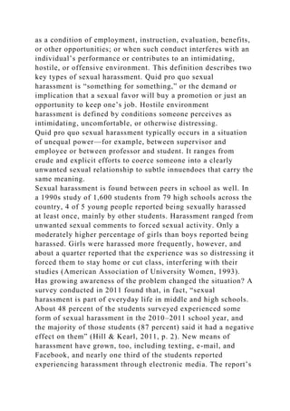 as a condition of employment, instruction, evaluation, benefits,
or other opportunities; or when such conduct interferes with an
individual’s performance or contributes to an intimidating,
hostile, or offensive environment. This definition describes two
key types of sexual harassment. Quid pro quo sexual
harassment is “something for something,” or the demand or
implication that a sexual favor will buy a promotion or just an
opportunity to keep one’s job. Hostile environment
harassment is defined by conditions someone perceives as
intimidating, uncomfortable, or otherwise distressing.
Quid pro quo sexual harassment typically occurs in a situation
of unequal power—for example, between supervisor and
employee or between professor and student. It ranges from
crude and explicit efforts to coerce someone into a clearly
unwanted sexual relationship to subtle innuendoes that carry the
same meaning.
Sexual harassment is found between peers in school as well. In
a 1990s study of 1,600 students from 79 high schools across the
country, 4 of 5 young people reported being sexually harassed
at least once, mainly by other students. Harassment ranged from
unwanted sexual comments to forced sexual activity. Only a
moderately higher percentage of girls than boys reported being
harassed. Girls were harassed more frequently, however, and
about a quarter reported that the experience was so distressing it
forced them to stay home or cut class, interfering with their
studies (American Association of University Women, 1993).
Has growing awareness of the problem changed the situation? A
survey conducted in 2011 found that, in fact, “sexual
harassment is part of everyday life in middle and high schools.
About 48 percent of the students surveyed experienced some
form of sexual harassment in the 2010–2011 school year, and
the majority of those students (87 percent) said it had a negative
effect on them” (Hill & Kearl, 2011, p. 2). New means of
harassment have grown, too, including texting, e-mail, and
Facebook, and nearly one third of the students reported
experiencing harassment through electronic media. The report’s
 