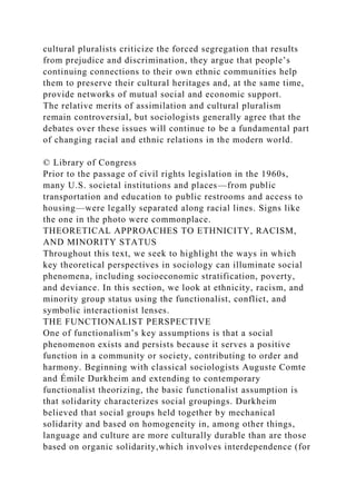 cultural pluralists criticize the forced segregation that results
from prejudice and discrimination, they argue that people’s
continuing connections to their own ethnic communities help
them to preserve their cultural heritages and, at the same time,
provide networks of mutual social and economic support.
The relative merits of assimilation and cultural pluralism
remain controversial, but sociologists generally agree that the
debates over these issues will continue to be a fundamental part
of changing racial and ethnic relations in the modern world.
© Library of Congress
Prior to the passage of civil rights legislation in the 1960s,
many U.S. societal institutions and places—from public
transportation and education to public restrooms and access to
housing—were legally separated along racial lines. Signs like
the one in the photo were commonplace.
THEORETICAL APPROACHES TO ETHNICITY, RACISM,
AND MINORITY STATUS
Throughout this text, we seek to highlight the ways in which
key theoretical perspectives in sociology can illuminate social
phenomena, including socioeconomic stratification, poverty,
and deviance. In this section, we look at ethnicity, racism, and
minority group status using the functionalist, conflict, and
symbolic interactionist lenses.
THE FUNCTIONALIST PERSPECTIVE
One of functionalism’s key assumptions is that a social
phenomenon exists and persists because it serves a positive
function in a community or society, contributing to order and
harmony. Beginning with classical sociologists Auguste Comte
and Émile Durkheim and extending to contemporary
functionalist theorizing, the basic functionalist assumption is
that solidarity characterizes social groupings. Durkheim
believed that social groups held together by mechanical
solidarity and based on homogeneity in, among other things,
language and culture are more culturally durable than are those
based on organic solidarity,which involves interdependence (for
 