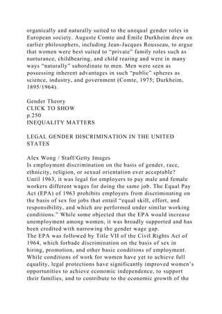 organically and naturally suited to the unequal gender roles in
European society. Auguste Comte and Émile Durkheim drew on
earlier philosophers, including Jean-Jacques Rousseau, to argue
that women were best suited to “private” family roles such as
nurturance, childbearing, and child rearing and were in many
ways “naturally” subordinate to men. Men were seen as
possessing inherent advantages in such “public” spheres as
science, industry, and government (Comte, 1975; Durkheim,
1895/1964).
Gender Theory
CLICK TO SHOW
p.250
INEQUALITY MATTERS
LEGAL GENDER DISCRIMINATION IN THE UNITED
STATES
Alex Wong / Staff/Getty Images
Is employment discrimination on the basis of gender, race,
ethnicity, religion, or sexual orientation ever acceptable?
Until 1963, it was legal for employers to pay male and female
workers different wages for doing the same job. The Equal Pay
Act (EPA) of 1963 prohibits employers from discriminating on
the basis of sex for jobs that entail “equal skill, effort, and
responsibility, and which are performed under similar working
conditions.” While some objected that the EPA would increase
unemployment among women, it was broadly supported and has
been credited with narrowing the gender wage gap.
The EPA was followed by Title VII of the Civil Rights Act of
1964, which forbade discrimination on the basis of sex in
hiring, promotion, and other basic conditions of employment.
While conditions of work for women have yet to achieve full
equality, legal protections have significantly improved women’s
opportunities to achieve economic independence, to support
their families, and to contribute to the economic growth of the
 
