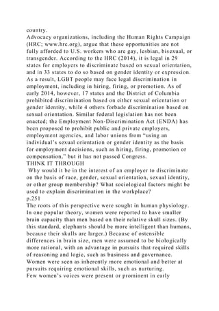 country.
Advocacy organizations, including the Human Rights Campaign
(HRC; www.hrc.org), argue that these opportunities are not
fully afforded to U.S. workers who are gay, lesbian, bisexual, or
transgender. According to the HRC (2014), it is legal in 29
states for employers to discriminate based on sexual orientation,
and in 33 states to do so based on gender identity or expression.
As a result, LGBT people may face legal discrimination in
employment, including in hiring, firing, or promotion. As of
early 2014, however, 17 states and the District of Columbia
prohibited discrimination based on either sexual orientation or
gender identity, while 4 others forbade discrimination based on
sexual orientation. Similar federal legislation has not been
enacted; the Employment Non-Discrimination Act (ENDA) has
been proposed to prohibit public and private employers,
employment agencies, and labor unions from “using an
individual’s sexual orientation or gender identity as the basis
for employment decisions, such as hiring, firing, promotion or
compensation,” but it has not passed Congress.
THINK IT THROUGH
Why would it be in the interest of an employer to discriminate
on the basis of race, gender, sexual orientation, sexual identity,
or other group membership? What sociological factors might be
used to explain discrimination in the workplace?
p.251
The roots of this perspective were sought in human physiology.
In one popular theory, women were reported to have smaller
brain capacity than men based on their relative skull sizes. (By
this standard, elephants should be more intelligent than humans,
because their skulls are larger.) Because of ostensible
differences in brain size, men were assumed to be biologically
more rational, with an advantage in pursuits that required skills
of reasoning and logic, such as business and governance.
Women were seen as inherently more emotional and better at
pursuits requiring emotional skills, such as nurturing.
Few women’s voices were present or prominent in early
 