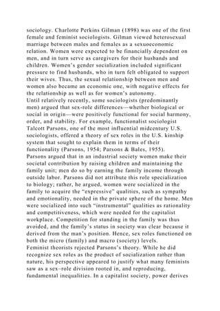 sociology. Charlotte Perkins Gilman (1898) was one of the first
female and feminist sociologists. Gilman viewed heterosexual
marriage between males and females as a sexuoeconomic
relation. Women were expected to be financially dependent on
men, and in turn serve as caregivers for their husbands and
children. Women’s gender socialization included significant
pressure to find husbands, who in turn felt obligated to support
their wives. Thus, the sexual relationship between men and
women also became an economic one, with negative effects for
the relationship as well as for women’s autonomy.
Until relatively recently, some sociologists (predominantly
men) argued that sex-role differences—whether biological or
social in origin—were positively functional for social harmony,
order, and stability. For example, functionalist sociologist
Talcott Parsons, one of the most influential midcentury U.S.
sociologists, offered a theory of sex roles in the U.S. kinship
system that sought to explain them in terms of their
functionality (Parsons, 1954; Parsons & Bales, 1955).
Parsons argued that in an industrial society women make their
societal contribution by raising children and maintaining the
family unit; men do so by earning the family income through
outside labor. Parsons did not attribute this role specialization
to biology; rather, he argued, women were socialized in the
family to acquire the “expressive” qualities, such as sympathy
and emotionality, needed in the private sphere of the home. Men
were socialized into such “instrumental” qualities as rationality
and competitiveness, which were needed for the capitalist
workplace. Competition for standing in the family was thus
avoided, and the family’s status in society was clear because it
derived from the man’s position. Hence, sex roles functioned on
both the micro (family) and macro (society) levels.
Feminist theorists rejected Parsons’s theory. While he did
recognize sex roles as the product of socialization rather than
nature, his perspective appeared to justify what many feminists
saw as a sex–role division rooted in, and reproducing,
fundamental inequalities. In a capitalist society, power derives
 