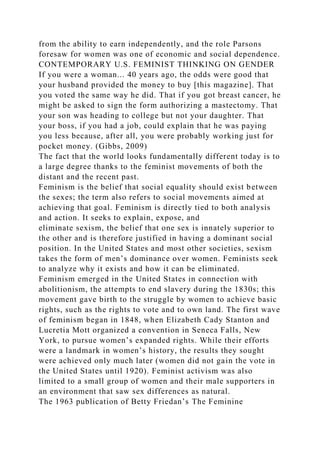 from the ability to earn independently, and the role Parsons
foresaw for women was one of economic and social dependence.
CONTEMPORARY U.S. FEMINIST THINKING ON GENDER
If you were a woman... 40 years ago, the odds were good that
your husband provided the money to buy [this magazine]. That
you voted the same way he did. That if you got breast cancer, he
might be asked to sign the form authorizing a mastectomy. That
your son was heading to college but not your daughter. That
your boss, if you had a job, could explain that he was paying
you less because, after all, you were probably working just for
pocket money. (Gibbs, 2009)
The fact that the world looks fundamentally different today is to
a large degree thanks to the feminist movements of both the
distant and the recent past.
Feminism is the belief that social equality should exist between
the sexes; the term also refers to social movements aimed at
achieving that goal. Feminism is directly tied to both analysis
and action. It seeks to explain, expose, and
eliminate sexism, the belief that one sex is innately superior to
the other and is therefore justified in having a dominant social
position. In the United States and most other societies, sexism
takes the form of men’s dominance over women. Feminists seek
to analyze why it exists and how it can be eliminated.
Feminism emerged in the United States in connection with
abolitionism, the attempts to end slavery during the 1830s; this
movement gave birth to the struggle by women to achieve basic
rights, such as the rights to vote and to own land. The first wave
of feminism began in 1848, when Elizabeth Cady Stanton and
Lucretia Mott organized a convention in Seneca Falls, New
York, to pursue women’s expanded rights. While their efforts
were a landmark in women’s history, the results they sought
were achieved only much later (women did not gain the vote in
the United States until 1920). Feminist activism was also
limited to a small group of women and their male supporters in
an environment that saw sex differences as natural.
The 1963 publication of Betty Friedan’s The Feminine
 
