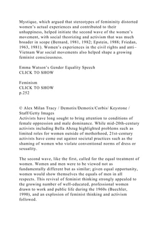 Mystique, which argued that stereotypes of femininity distorted
women’s actual experiences and contributed to their
unhappiness, helped initiate the second wave of the women’s
movement, with social theorizing and activism that was much
broader in scope (Bernard, 1981, 1982; Epstein, 1988; Friedan,
1963, 1981). Women’s experiences in the civil rights and anti–
Vietnam War social movements also helped shape a growing
feminist consciousness.
Emma Watson’s Gender Equality Speech
CLICK TO SHOW
Feminism
CLICK TO SHOW
p.252
© Alex Milan Tracy / Demotix/Demotix/Corbis/ Keystone /
Staff/Getty Images
Activists have long sought to bring attention to conditions of
female oppression and male dominance. While mid-20th-century
activists including Bella Abzug highlighted problems such as
limited roles for women outside of motherhood, 21st-century
activists have come out against societal practices such as the
shaming of women who violate conventional norms of dress or
sexuality.
The second wave, like the first, called for the equal treatment of
women. Women and men were to be viewed not as
fundamentally different but as similar; given equal opportunity,
women would show themselves the equals of men in all
respects. This revival of feminist thinking strongly appealed to
the growing number of well-educated, professional women
drawn to work and public life during the 1960s (Buechler,
1990), and an explosion of feminist thinking and activism
followed.
 